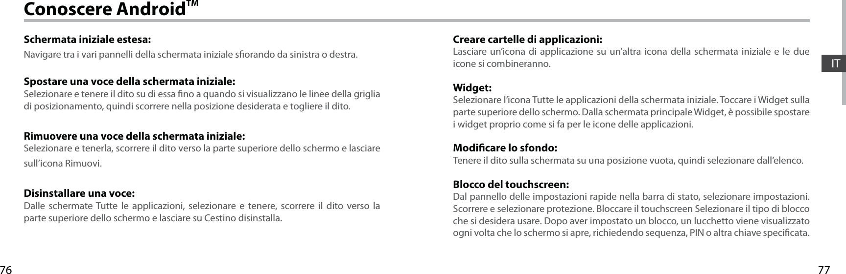 7776ITConoscere AndroidTMSchermata iniziale estesa:Navigare tra i vari pannelli della schermata iniziale sorando da sinistra o destra.Spostare una voce della schermata iniziale:Selezionare e tenere il dito su di essa no a quando si visualizzano le linee della griglia di posizionamento, quindi scorrere nella posizione desiderata e togliere il dito.Rimuovere una voce della schermata iniziale:Selezionare e tenerla, scorrere il dito verso la parte superiore dello schermo e lasciare sull’icona Rimuovi.Disinstallare una voce:Dalle schermate Tutte le applicazioni, selezionare e tenere, scorrere il dito verso la parte superiore dello schermo e lasciare su Cestino disinstalla.Creare cartelle di applicazioni:Lasciare un’icona di applicazione su un’altra icona della schermata iniziale e le due icone si combineranno.Widget:Selezionare l’icona Tutte le applicazioni della schermata iniziale. Toccare i Widget sulla parte superiore dello schermo. Dalla schermata principale Widget, è possibile spostare i widget proprio come si fa per le icone delle applicazioni.Modicare lo sfondo:Tenere il dito sulla schermata su una posizione vuota, quindi selezionare dall’elenco.Blocco del touchscreen:Dal pannello delle impostazioni rapide nella barra di stato, selezionare impostazioni. Scorrere e selezionare protezione. Bloccare il touchscreen Selezionare il tipo di blocco che si desidera usare. Dopo aver impostato un blocco, un lucchetto viene visualizzato ogni volta che lo schermo si apre, richiedendo sequenza, PIN o altra chiave specicata.