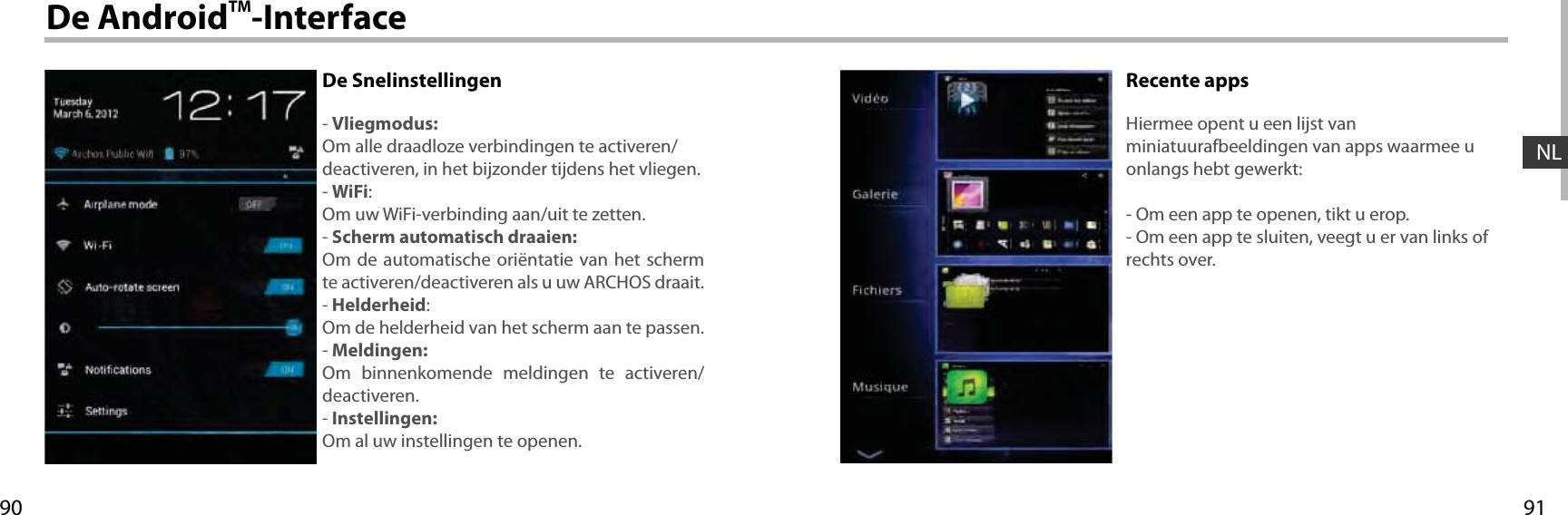 9190NLDe AndroidTM-InterfaceDe Snelinstellingen- Vliegmodus:Om alle draadloze verbindingen te activeren/deactiveren, in het bijzonder tijdens het vliegen.- WiFi:Om uw WiFi-verbinding aan/uit te zetten. - Scherm automatisch draaien:Om de automatische oriëntatie van het scherm te activeren/deactiveren als u uw ARCHOS draait.- Helderheid:Om de helderheid van het scherm aan te passen.- Meldingen:Om binnenkomende meldingen te activeren/deactiveren.- Instellingen:Om al uw instellingen te openen.Recente appsHiermee opent u een lijst van miniatuurafbeeldingen van apps waarmee u onlangs hebt gewerkt:- Om een app te openen, tikt u erop. - Om een app te sluiten, veegt u er van links of rechts over.