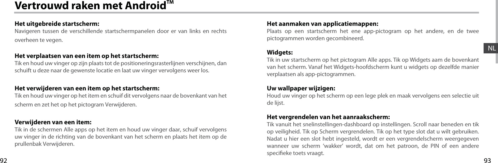 9392NLVertrouwd raken met AndroidTMHet uitgebreide startscherm:Navigeren tussen de verschillende startschermpanelen door er van links en rechts overheen te vegen.Het verplaatsen van een item op het startscherm:Tik en houd uw vinger op zijn plaats tot de positioneringsrasterlijnen verschijnen, dan schuift u deze naar de gewenste locatie en laat uw vinger vervolgens weer los.Het verwijderen van een item op het startscherm:Tik en houd uw vinger op het item en schuif dit vervolgens naar de bovenkant van het scherm en zet het op het pictogram Verwijderen.Verwijderen van een item:Tik in de schermen Alle apps op het item en houd uw vinger daar, schuif vervolgens uw vinger in de richting van de bovenkant van het scherm en plaats het item op de prullenbak Verwijderen.Het aanmaken van applicatiemappen:Plaats op een startscherm het ene app-pictogram op het andere, en de twee pictogrammen worden gecombineerd.Widgets:Tik in uw startscherm op het pictogram Alle apps. Tik op Widgets aam de bovenkant van het scherm. Vanaf het Widgets-hoofdscherm kunt u widgets op dezelfde manier verplaatsen als app-pictogrammen.Uw wallpaper wijzigen:Houd uw vinger op het scherm op een lege plek en maak vervolgens een selectie uit de lijst.Het vergrendelen van het aanraakscherm:Tik vanuit het snelinstellingen-dashboard op instellingen. Scroll naar beneden en tik op veiligheid. Tik op Scherm vergrendelen. Tik op het type slot dat u wilt gebruiken. Nadat u hier een slot hebt ingesteld, wordt er een vergrendelscherm weergegeven wanneer uw scherm ‘wakker’ wordt, dat om het patroon, de PIN of een andere specieke toets vraagt.