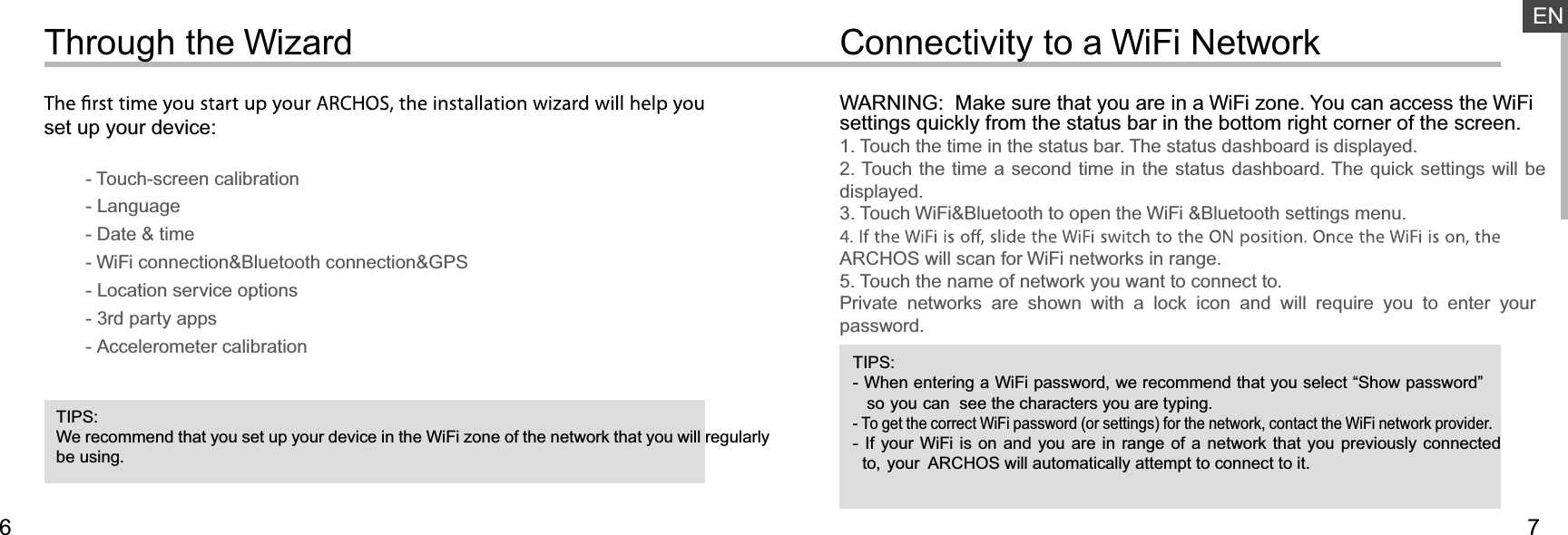 76ENConnectivity to a WiFi NetworkThrough the WizardTIPS:We recommend that you set up your device in the WiFi zone of the network that you will regularly be using.TIPS:- When entering a WiFi password, we recommend that you select “Show password”    so you can  see the characters you are typing.- To get the correct WiFi password (or settings) for the network, contact the WiFi network provider.- If your WiFi is on and you are in range of a network that you previously connected   to, your  ARCHOS will automatically attempt to connect to it.WARNING:  Make sure that you are in a WiFi zone. You can access the WiFi settings quickly from the status bar in the bottom right corner of the screen.1. Touch the time in the status bar. The status dashboard is displayed.2. Touch the time a second time in the status dashboard. The quick settings will be displayed.3. Touch WiFi&amp;Bluetooth to open the WiFi &amp;Bluetooth settings menu.ARCHOS will scan for WiFi networks in range.5. Touch the name of network you want to connect to.Private networks are shown with a lock icon and will require you to enter your password.set up your device:        - Touch-screen calibration        - Language        - Date &amp; time        - WiFi connection&amp;Bluetooth connection&amp;GPS         - Location service options        - 3rd party apps        - Accelerometer calibration