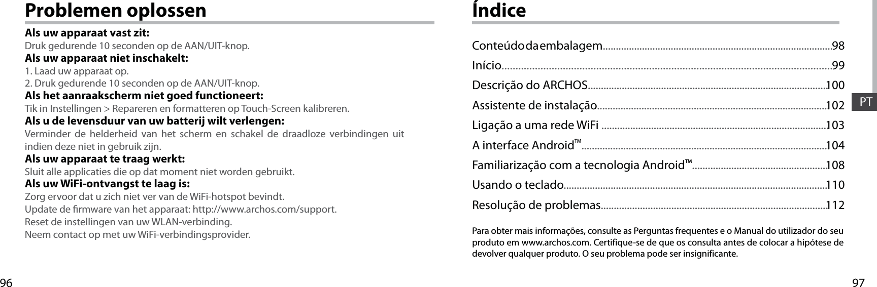 9796PTProblemen oplossenAls uw apparaat vast zit:Druk gedurende 10 seconden op de AAN/UIT-knop. Als uw apparaat niet inschakelt:1. Laad uw apparaat op. 2. Druk gedurende 10 seconden op de AAN/UIT-knop.Als het aanraakscherm niet goed functioneert:Tik in Instellingen &gt; Repareren en formatteren op Touch-Screen kalibreren.Als u de levensduur van uw batterij wilt verlengen:Verminder de helderheid van het scherm en schakel de draadloze verbindingen uit indien deze niet in gebruik zijn.Als uw apparaat te traag werkt:Sluit alle applicaties die op dat moment niet worden gebruikt.Als uw WiFi-ontvangst te laag is:Zorg ervoor dat u zich niet ver van de WiFi-hotspot bevindt.Update de rmware van het apparaat: http://www.archos.com/support.Reset de instellingen van uw WLAN-verbinding.Neem contact op met uw WiFi-verbindingsprovider.ÍndicePara obter mais informações, consulte as Perguntas frequentes e o Manual do utilizador do seu produto em www.archos.com. Certifique-se de que os consulta antes de colocar a hipótese de devolver qualquer produto. O seu problema pode ser insignificante.Conteúdo da embalagem........................................................................................Início.......................................................................................................................Descrição do ARCHOS............................................................................................Assistente de instalação.........................................................................................Ligação a uma rede WiFi .......................................................................................A interface AndroidTM...............................................................................................Familiarização com a tecnologia AndroidTM....................................................Usando o teclado.....................................................................................................Resolução de problemas.......................................................................................9899100102103104108110112