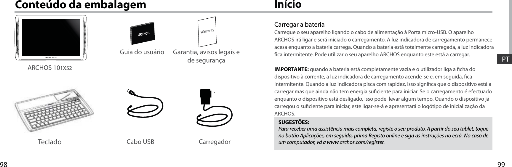 9998WarrantyPTInícioConteúdo da embalagemCarregar a bateriaCarregue o seu aparelho ligando o cabo de alimentação à Porta micro-USB. O aparelho ARCHOS irá ligar e será iniciado o carregamento. A luz indicadora de carregamento permanece acesa enquanto a bateria carrega. Quando a bateria está totalmente carregada, a luz indicadora ca intermitente. Pode utilizar o seu aparelho ARCHOS enquanto este está a carregar.IMPORTANTE: quando a bateria está completamente vazia e o utilizador liga a cha do dispositivo à corrente, a luz indicadora de carregamento acende-se e, em seguida, ca intermitente. Quando a luz indicadora pisca com rapidez, isso signica que o dispositivo está a carregar mas que ainda não tem energia suciente para iniciar. Se o carregamento é efectuado enquanto o dispositivo está desligado, isso pode  levar algum tempo. Quando o dispositivo já carregou o suciente para iniciar, este ligar-se-á e apresentará o logótipo de inicialização da ARCHOS.SUGESTÕES:Para receber uma assistência mais completa, registe o seu produto. A partir do seu tablet, toque no botão Aplicações, em seguida, prima Registo online e siga as instruções no ecrã. No caso de um computador, vá a www.archos.com/register.Cabo USB CarregadorGuia do usuário Garantia, avisos legais e de segurançaARCHOS 101XS2Teclado