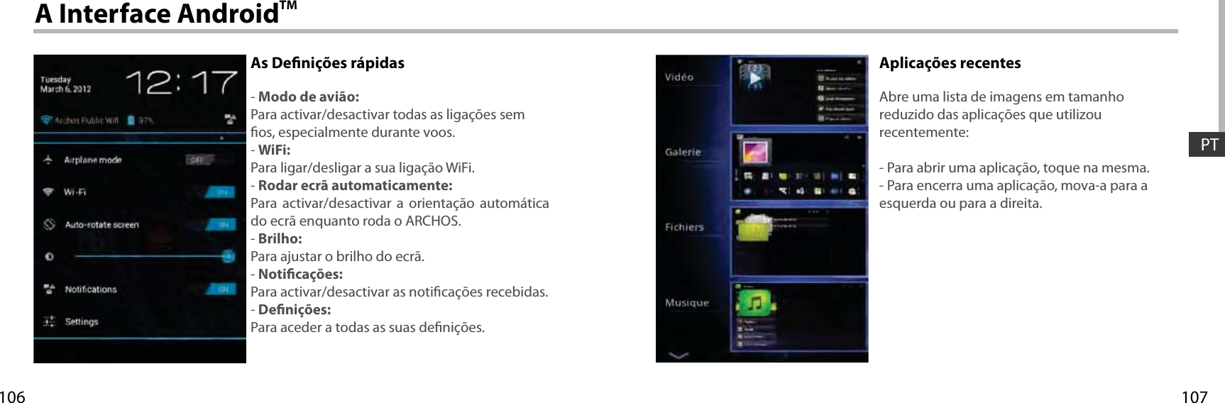 107106PTA Interface AndroidTMAs Denições rápidas- Modo de avião:Para activar/desactivar todas as ligações sem os, especialmente durante voos.- WiFi:Para ligar/desligar a sua ligação WiFi.- Rodar ecrã automaticamente:Para activar/desactivar a orientação automática do ecrã enquanto roda o ARCHOS.- Brilho:Para ajustar o brilho do ecrã.- Noticações:Para activar/desactivar as noticações recebidas.- Denições:Para aceder a todas as suas denições.Aplicações recentesAbre uma lista de imagens em tamanho reduzido das aplicações que utilizou recentemente:- Para abrir uma aplicação, toque na mesma. - Para encerra uma aplicação, mova-a para a esquerda ou para a direita.