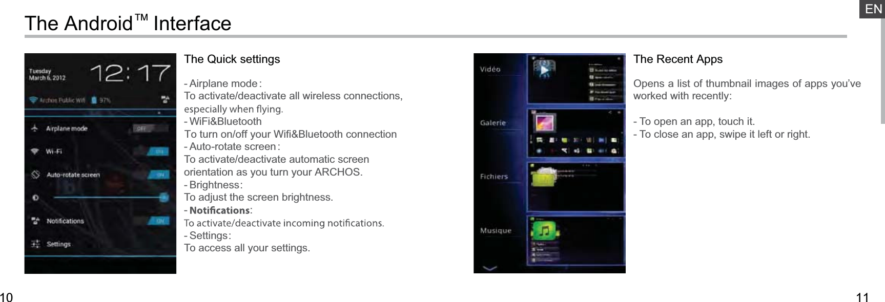 1110ENThe AndroidTM InterfaceThe Quick settings- Airplane mode :To activate/deactivate all wireless connections, - WiFi&amp;BluetoothTo turn on/off your Wifi&amp;Bluetooth connection- Auto-rotate screen:To activate/deactivate automatic screen orientation as you turn your ARCHOS.- Brightness:To adjust the screen brightness.-  :- Settings:To access all your settings.The Recent AppsOpens a list of thumbnail images of apps you’ve worked with recently:- To open an app, touch it. - To close an app, swipe it left or right.