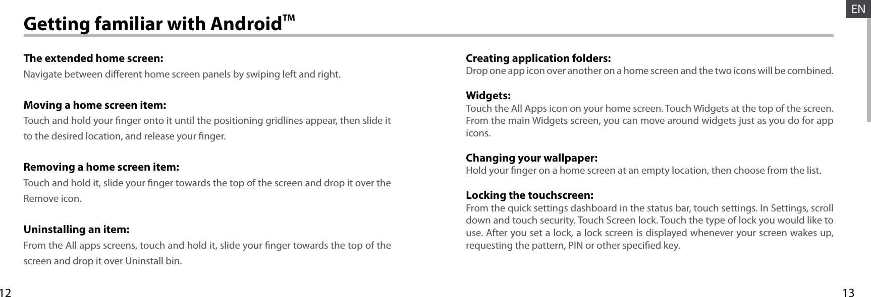 1312ENGetting familiar with AndroidTMThe extended home screen:Navigate between dierent home screen panels by swiping left and right.Moving a home screen item:Touch and hold your nger onto it until the positioning gridlines appear, then slide it to the desired location, and release your nger.Removing a home screen item:Touch and hold it, slide your nger towards the top of the screen and drop it over the Remove icon.Uninstalling an item:From the All apps screens, touch and hold it, slide your nger towards the top of the screen and drop it over Uninstall bin.Creating application folders:Drop one app icon over another on a home screen and the two icons will be combined.Widgets:Touch the All Apps icon on your home screen. Touch Widgets at the top of the screen. From the main Widgets screen, you can move around widgets just as you do for app icons.Changing your wallpaper:Hold your nger on a home screen at an empty location, then choose from the list.Locking the touchscreen:From the quick settings dashboard in the status bar, touch settings. In Settings, scroll down and touch security. Touch Screen lock. Touch the type of lock you would like to use. After you set a lock, a lock screen is displayed whenever your screen wakes up, requesting the pattern, PIN or other specied key.