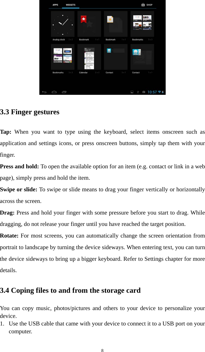 8  3.3 Finger gestures Tap: When you want to type using the keyboard, select items onscreen such as application and settings icons, or press onscreen buttons, simply tap them with your finger. Press and hold: To open the available option for an item (e.g. contact or link in a web page), simply press and hold the item. Swipe or slide: To swipe or slide means to drag your finger vertically or horizontally across the screen.   Drag: Press and hold your finger with some pressure before you start to drag. While dragging, do not release your finger until you have reached the target position. Rotate: For most screens, you can automatically change the screen orientation from portrait to landscape by turning the device sideways. When entering text, you can turn the device sideways to bring up a bigger keyboard. Refer to Settings chapter for more details.  3.4 Coping files to and from the storage card You can copy music, photos/pictures and others to your device to personalize your device.  1. Use the USB cable that came with your device to connect it to a USB port on your computer.  