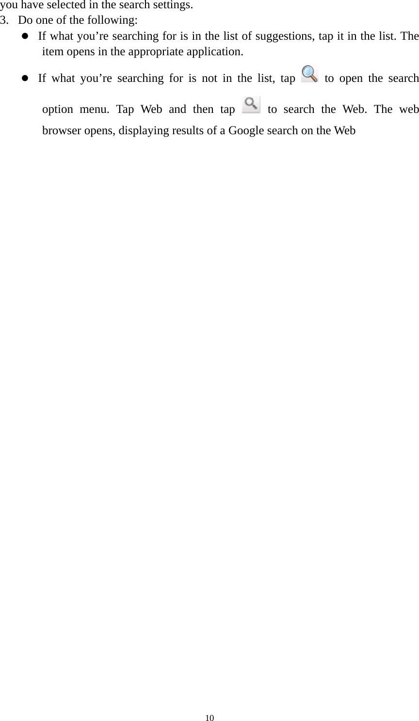 10 you have selected in the search settings.   3. Do one of the following:   z If what you’re searching for is in the list of suggestions, tap it in the list. The item opens in the appropriate application. z If what you’re searching for is not in the list, tap   to open the search option menu. Tap Web and then tap   to search the Web. The web browser opens, displaying results of a Google search on the Web  