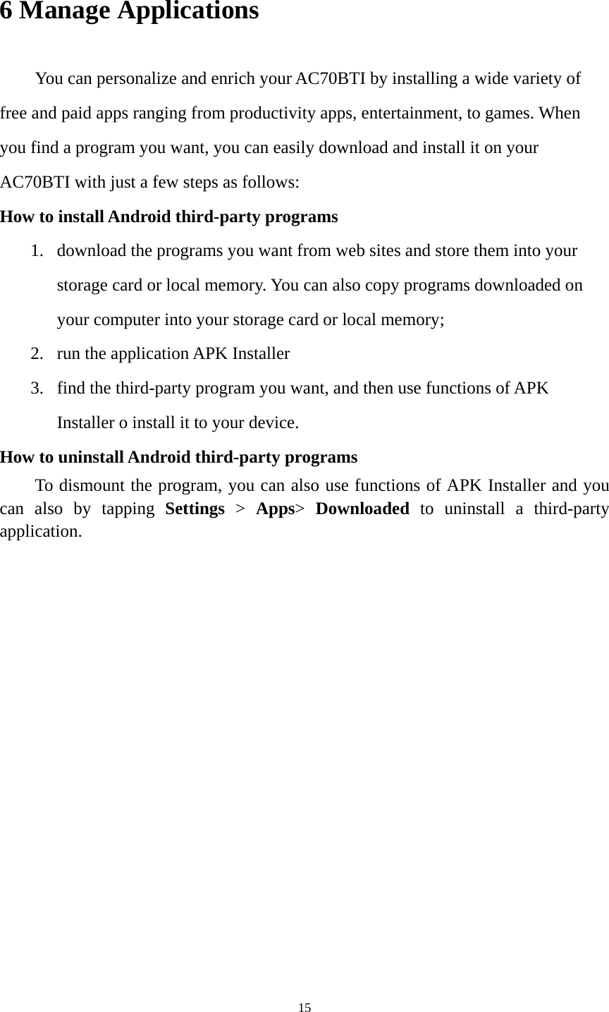 15 6 Manage Applications   You can personalize and enrich your AC70BTI by installing a wide variety of free and paid apps ranging from productivity apps, entertainment, to games. When you find a program you want, you can easily download and install it on your AC70BTI with just a few steps as follows:   How to install Android third-party programs     1. download the programs you want from web sites and store them into your storage card or local memory. You can also copy programs downloaded on your computer into your storage card or local memory; 2. run the application APK Installer 3. find the third-party program you want, and then use functions of APK Installer o install it to your device.   How to uninstall Android third-party programs     To dismount the program, you can also use functions of APK Installer and you can also by tapping Settings &gt; Apps&gt;  Downloaded to uninstall a third-party application.    