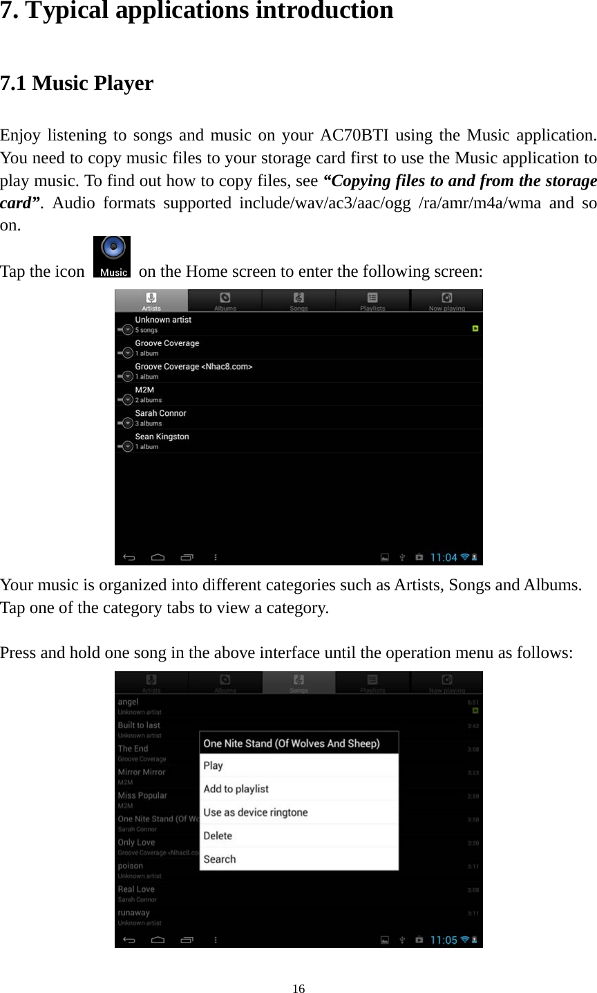 16 7. Typical applications introduction 7.1 Music Player Enjoy listening to songs and music on your AC70BTI using the Music application. You need to copy music files to your storage card first to use the Music application to play music. To find out how to copy files, see “Copying files to and from the storage card”. Audio formats supported include/wav/ac3/aac/ogg /ra/amr/m4a/wma and so on.  Tap the icon    on the Home screen to enter the following screen:    Your music is organized into different categories such as Artists, Songs and Albums. Tap one of the category tabs to view a category.  Press and hold one song in the above interface until the operation menu as follows:  