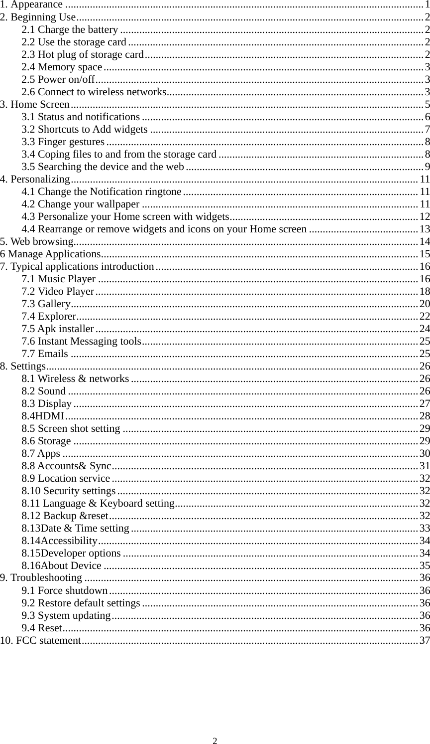 2 1. Appearance ...................................................................................................................................1 2. Beginning Use...............................................................................................................................2 2.1 Charge the battery ...............................................................................................................2 2.2 Use the storage card............................................................................................................2 2.3 Hot plug of storage card......................................................................................................2 2.4 Memory space.....................................................................................................................3 2.5 Power on/off........................................................................................................................3 2.6 Connect to wireless networks..............................................................................................3 3. Home Screen.................................................................................................................................5 3.1 Status and notifications .......................................................................................................6 3.2 Shortcuts to Add widgets ....................................................................................................7 3.3 Finger gestures....................................................................................................................8 3.4 Coping files to and from the storage card ...........................................................................8 3.5 Searching the device and the web.......................................................................................9 4. Personalizing...............................................................................................................................11 4.1 Change the Notification ringtone......................................................................................11 4.2 Change your wallpaper .....................................................................................................11 4.3 Personalize your Home screen with widgets.....................................................................12 4.4 Rearrange or remove widgets and icons on your Home screen ........................................13 5. Web browsing..............................................................................................................................14 6 Manage Applications....................................................................................................................15 7. Typical applications introduction................................................................................................16 7.1 Music Player .....................................................................................................................16 7.2 Video Player......................................................................................................................18 7.3 Gallery...............................................................................................................................20 7.4 Explorer.............................................................................................................................22 7.5 Apk installer......................................................................................................................24 7.6 Instant Messaging tools.....................................................................................................25 7.7 Emails ...............................................................................................................................25 8. Settings........................................................................................................................................26 8.1 Wireless &amp; networks.........................................................................................................26 8.2 Sound ................................................................................................................................26 8.3 Display..............................................................................................................................27 8.4HDMI.................................................................................................................................28 8.5 Screen shot setting ............................................................................................................29 8.6 Storage ..............................................................................................................................29 8.7 Apps ..................................................................................................................................30 8.8 Accounts&amp; Sync................................................................................................................31 8.9 Location service................................................................................................................32 8.10 Security settings..............................................................................................................32 8.11 Language &amp; Keyboard setting.........................................................................................32 8.12 Backup &amp;reset.................................................................................................................32 8.13Date &amp; Time setting.........................................................................................................33 8.14Accessibility.....................................................................................................................34 8.15Developer options ............................................................................................................34 8.16About Device ...................................................................................................................35 9. Troubleshooting ..........................................................................................................................36 9.1 Force shutdown.................................................................................................................36 9.2 Restore default settings.....................................................................................................36 9.3 System updating................................................................................................................36 9.4 Reset..................................................................................................................................36 10. FCC statement...........................................................................................................................37 