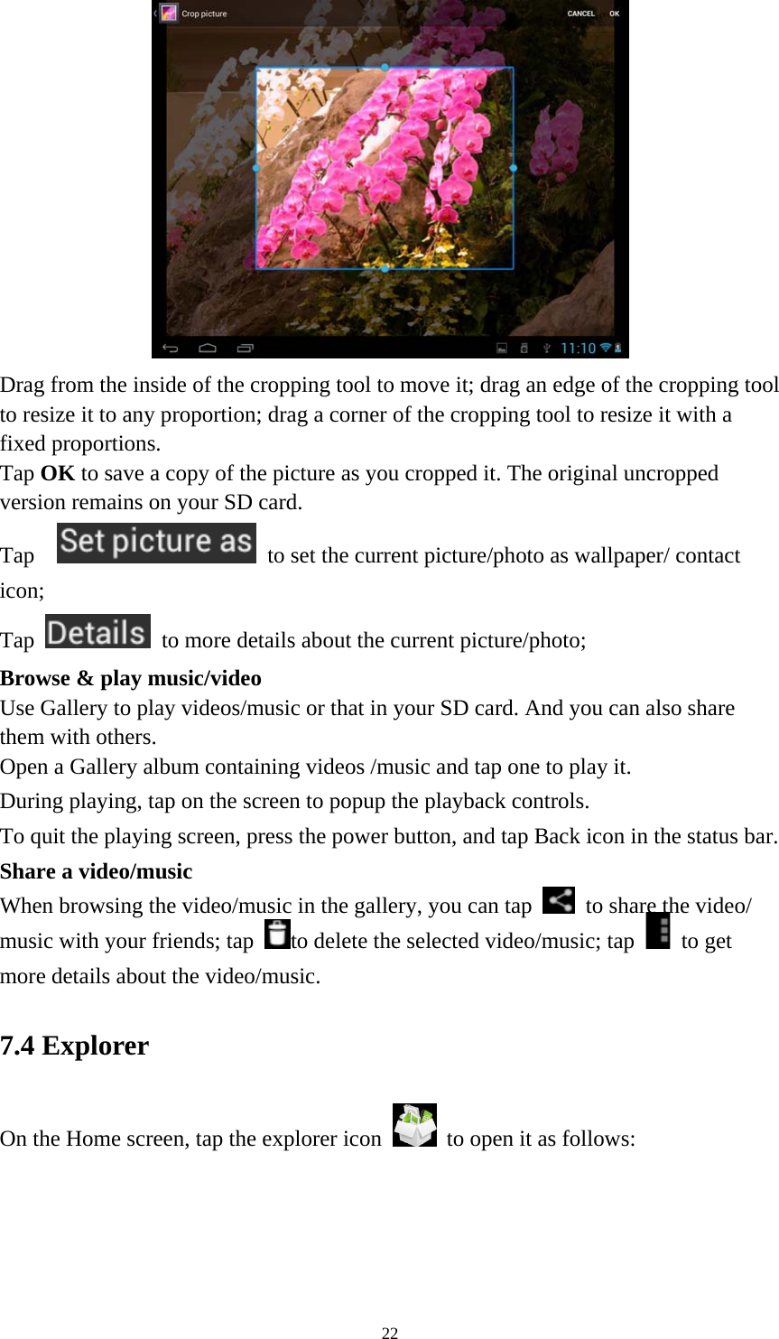 22  Drag from the inside of the cropping tool to move it; drag an edge of the cropping tool to resize it to any proportion; drag a corner of the cropping tool to resize it with a fixed proportions. Tap OK to save a copy of the picture as you cropped it. The original uncropped version remains on your SD card.   Tap     to set the current picture/photo as wallpaper/ contact icon; Tap    to more details about the current picture/photo; Browse &amp; play music/video   Use Gallery to play videos/music or that in your SD card. And you can also share them with others.   Open a Gallery album containing videos /music and tap one to play it.   During playing, tap on the screen to popup the playback controls.   To quit the playing screen, press the power button, and tap Back icon in the status bar.     Share a video/music When browsing the video/music in the gallery, you can tap    to share the video/ music with your friends; tap  to delete the selected video/music; tap   to get more details about the video/music.   7.4 Explorer On the Home screen, tap the explorer icon   to open it as follows: 