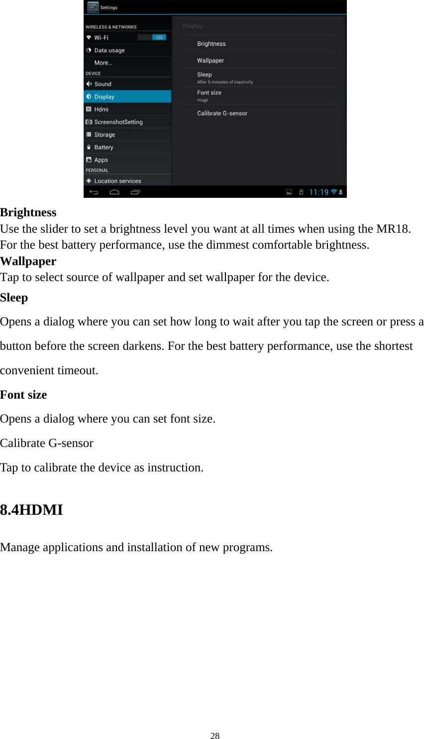 28  Brightness  Use the slider to set a brightness level you want at all times when using the MR18. For the best battery performance, use the dimmest comfortable brightness.  Wallpaper Tap to select source of wallpaper and set wallpaper for the device. Sleep Opens a dialog where you can set how long to wait after you tap the screen or press a button before the screen darkens. For the best battery performance, use the shortest convenient timeout. Font size Opens a dialog where you can set font size.   Calibrate G-sensor Tap to calibrate the device as instruction. 8.4HDMI  Manage applications and installation of new programs. 