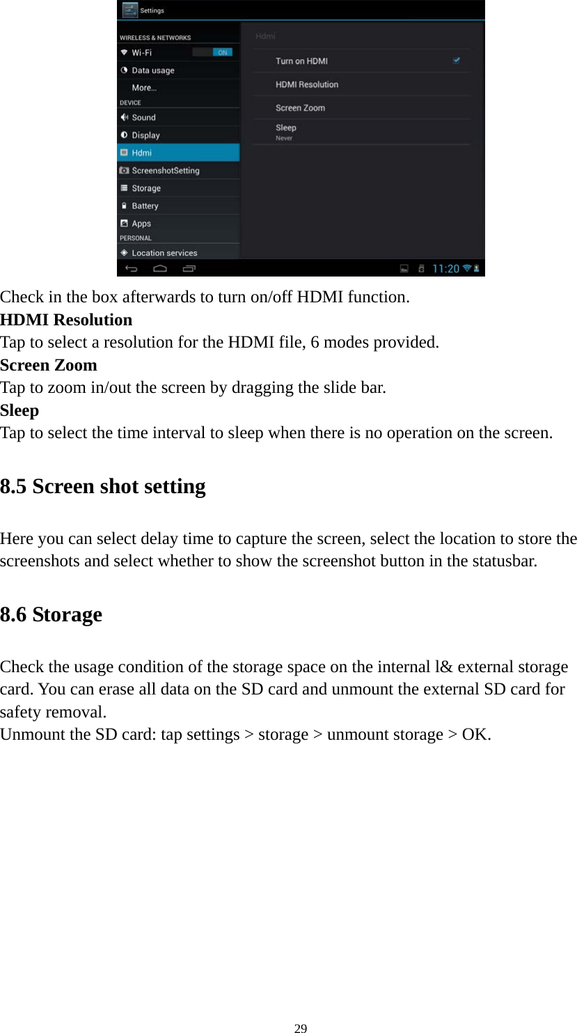 29  Check in the box afterwards to turn on/off HDMI function. HDMI Resolution Tap to select a resolution for the HDMI file, 6 modes provided. Screen Zoom Tap to zoom in/out the screen by dragging the slide bar. Sleep Tap to select the time interval to sleep when there is no operation on the screen. 8.5 Screen shot setting Here you can select delay time to capture the screen, select the location to store the screenshots and select whether to show the screenshot button in the statusbar. 8.6 Storage   Check the usage condition of the storage space on the internal l&amp; external storage card. You can erase all data on the SD card and unmount the external SD card for safety removal.   Unmount the SD card: tap settings &gt; storage &gt; unmount storage &gt; OK.   