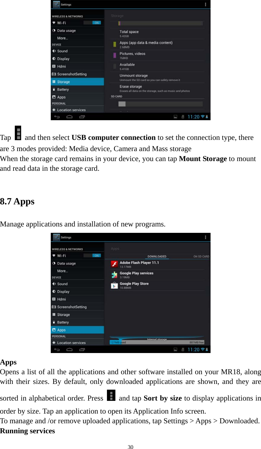 30  Tap    and then select USB computer connection to set the connection type, there are 3 modes provided: Media device, Camera and Mass storage   When the storage card remains in your device, you can tap Mount Storage to mount and read data in the storage card.    8.7 Apps   Manage applications and installation of new programs.  Apps  Opens a list of all the applications and other software installed on your MR18, along with their sizes. By default, only downloaded applications are shown, and they are sorted in alphabetical order. Press   and tap Sort by size to display applications in order by size. Tap an application to open its Application Info screen. To manage and /or remove uploaded applications, tap Settings &gt; Apps &gt; Downloaded.     Running services 