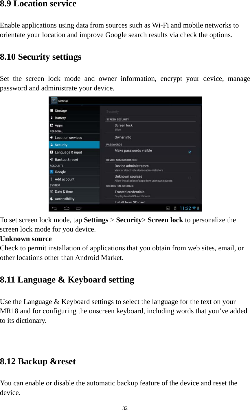 32  8.9 Location service   Enable applications using data from sources such as Wi-Fi and mobile networks to orientate your location and improve Google search results via check the options. 8.10 Security settings Set the screen lock mode and owner information, encrypt your device, manage password and administrate your device.    To set screen lock mode, tap Settings &gt; Security&gt; Screen lock to personalize the screen lock mode for you device. Unknown source   Check to permit installation of applications that you obtain from web sites, email, or other locations other than Android Market.   8.11 Language &amp; Keyboard setting Use the Language &amp; Keyboard settings to select the language for the text on your MR18 and for configuring the onscreen keyboard, including words that you’ve added to its dictionary.   8.12 Backup &amp;reset You can enable or disable the automatic backup feature of the device and reset the device. 