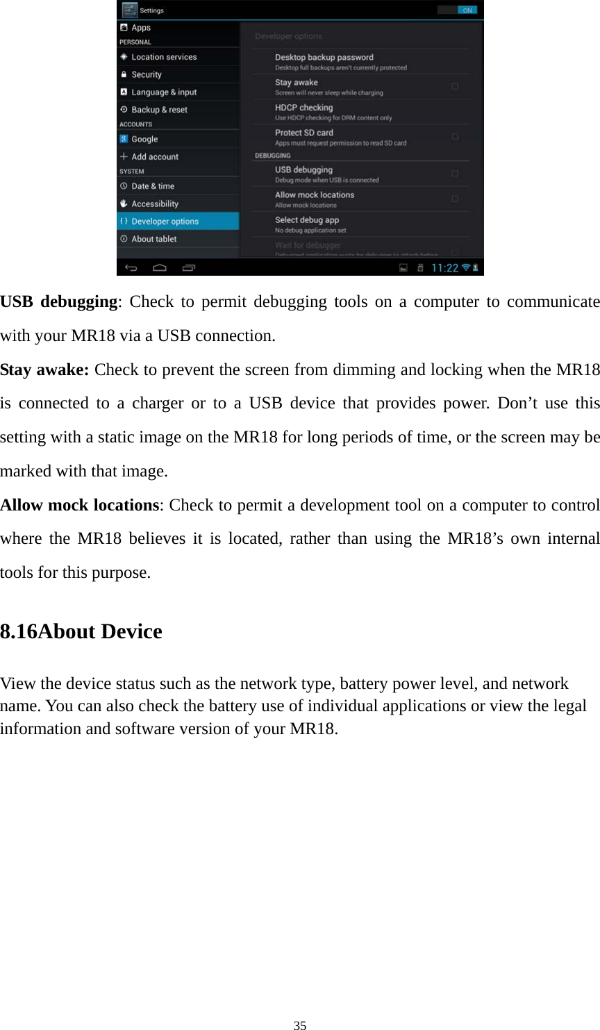 35  USB debugging: Check to permit debugging tools on a computer to communicate with your MR18 via a USB connection. Stay awake: Check to prevent the screen from dimming and locking when the MR18 is connected to a charger or to a USB device that provides power. Don’t use this setting with a static image on the MR18 for long periods of time, or the screen may be marked with that image. Allow mock locations: Check to permit a development tool on a computer to control where the MR18 believes it is located, rather than using the MR18’s own internal tools for this purpose. 8.16About Device View the device status such as the network type, battery power level, and network name. You can also check the battery use of individual applications or view the legal information and software version of your MR18.   