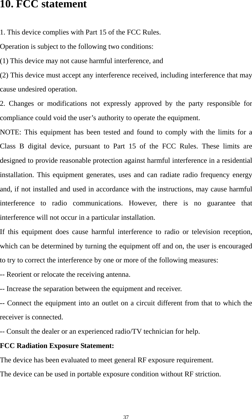 37 10. FCC statement 1. This device complies with Part 15 of the FCC Rules. Operation is subject to the following two conditions: (1) This device may not cause harmful interference, and (2) This device must accept any interference received, including interference that may cause undesired operation. 2. Changes or modifications not expressly approved by the party responsible for compliance could void the user’s authority to operate the equipment. NOTE: This equipment has been tested and found to comply with the limits for a Class B digital device, pursuant to Part 15 of the FCC Rules. These limits are designed to provide reasonable protection against harmful interference in a residential installation. This equipment generates, uses and can radiate radio frequency energy and, if not installed and used in accordance with the instructions, may cause harmful interference to radio communications. However, there is no guarantee that interference will not occur in a particular installation. If this equipment does cause harmful interference to radio or television reception, which can be determined by turning the equipment off and on, the user is encouraged to try to correct the interference by one or more of the following measures: -- Reorient or relocate the receiving antenna. -- Increase the separation between the equipment and receiver. -- Connect the equipment into an outlet on a circuit different from that to which the receiver is connected. -- Consult the dealer or an experienced radio/TV technician for help. FCC Radiation Exposure Statement:   The device has been evaluated to meet general RF exposure requirement.   The device can be used in portable exposure condition without RF striction.   