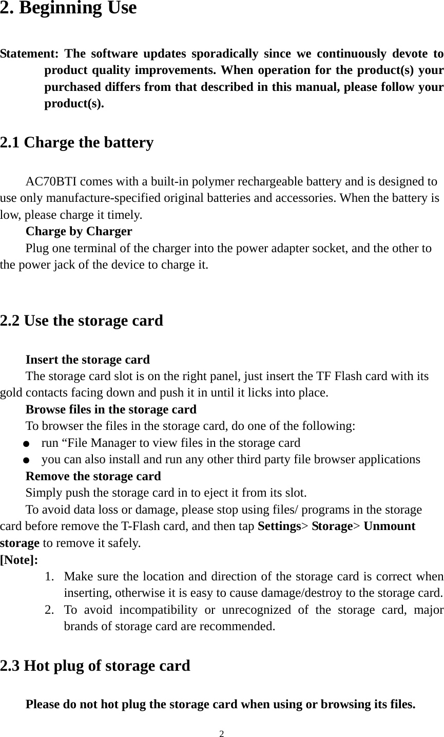 2 2. Beginning Use   Statement: The software updates sporadically since we continuously devote to product quality improvements. When operation for the product(s) your purchased differs from that described in this manual, please follow your product(s).  2.1 Charge the battery   AC70BTI comes with a built-in polymer rechargeable battery and is designed to use only manufacture-specified original batteries and accessories. When the battery is low, please charge it timely.   Charge by Charger Plug one terminal of the charger into the power adapter socket, and the other to the power jack of the device to charge it.  2.2 Use the storage card   Insert the storage card The storage card slot is on the right panel, just insert the TF Flash card with its gold contacts facing down and push it in until it licks into place. Browse files in the storage card To browser the files in the storage card, do one of the following: ●  run “File Manager to view files in the storage card ●  you can also install and run any other third party file browser applications Remove the storage card Simply push the storage card in to eject it from its slot. To avoid data loss or damage, please stop using files/ programs in the storage card before remove the T-Flash card, and then tap Settings&gt; Storage&gt; Unmount storage to remove it safely.   [Note]:  1. Make sure the location and direction of the storage card is correct when inserting, otherwise it is easy to cause damage/destroy to the storage card. 2. To avoid incompatibility or unrecognized of the storage card, major brands of storage card are recommended.       2.3 Hot plug of storage card Please do not hot plug the storage card when using or browsing its files.   