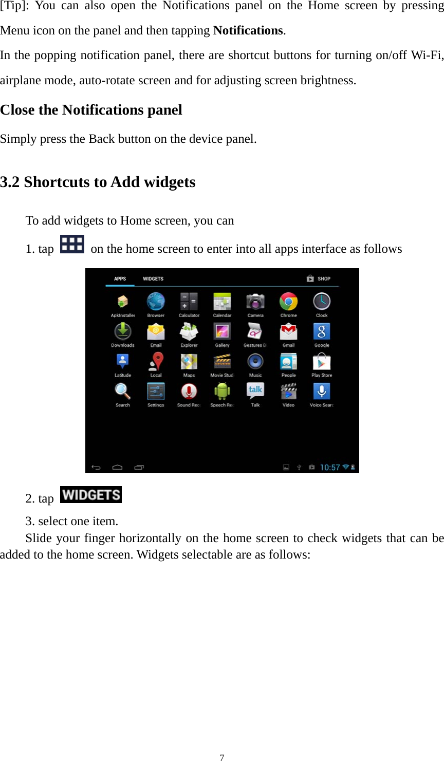 7 [Tip]: You can also open the Notifications panel on the Home screen by pressing Menu icon on the panel and then tapping Notifications. In the popping notification panel, there are shortcut buttons for turning on/off Wi-Fi, airplane mode, auto-rotate screen and for adjusting screen brightness.   Close the Notifications panel Simply press the Back button on the device panel.   3.2 Shortcuts to Add widgets To add widgets to Home screen, you can   1. tap    on the home screen to enter into all apps interface as follows  2. tap    3. select one item.   Slide your finger horizontally on the home screen to check widgets that can be added to the home screen. Widgets selectable are as follows:   