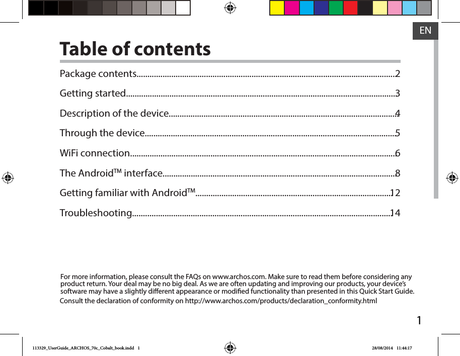 1ENENTable of contentsFor more information, please consult the FAQs on www.archos.com. Make sure to read them before considering any product return. Your deal may be no big deal. As we are often updating and improving our products, your device’s software may have a slightly dierent appearance or modied functionality than presented in this Quick Start Guide.Package contents........................................................................................................................Getting started.............................................................................................................................Description of the device..........................................................................................................Through the device....................................................................................................................WiFi connection...........................................................................................................................The AndroidTM interface............................................................................................................Getting familiar with AndroidTM...........................................................................................Troubleshooting........................................................................................................................2345681214Consult the declaration of conformity on http://www.archos.com/products/declaration_conformity.html113329_UserGuide_ARCHOS_70c_Cobalt_book.indd   1 28/08/2014   11:44:17