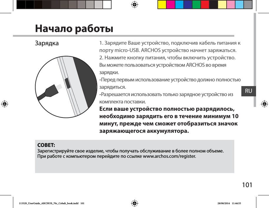 101RUНачало работыЗарядкаСОВЕТ:Зарегистрируйте свое изделие, чтобы получать обслуживание в более полном объеме. При работе с компьютером перейдите по ссылке www.archos.com/register.1. Зарядите Ваше устройство, подключив кабель питания к порту micro-USB. ARCHOS устройство начнет заряжаться.2. Нажмите кнопку питания, чтобы включить устройство.    Вы можете пользоваться устройством ARCHOS во время зарядки. -Перед первым использование устройство должно полностью зарядиться. -Разрешается использовать только зарядное устройство из комплекта поставки.Если ваше устройство полностью разрядилось, необходимо зарядить его в течение минимум 10 минут, прежде чем сможет отобразиться значок заряжающегося аккумулятора.113329_UserGuide_ARCHOS_70c_Cobalt_book.indd   101 28/08/2014   11:44:55