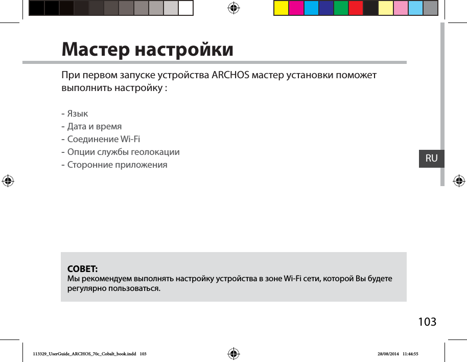 103RUМастер настройкиСОВЕТ: Мы рекомендуем выполнять настройку устройства в зоне Wi-Fi сети, которой Вы будете регулярно пользоваться.При первом запуске устройства ARCHOS мастер установки поможет выполнить настройку : -Язык -Дата и время -Соединение Wi-Fi -Опции службы геолокации -Сторонние приложения113329_UserGuide_ARCHOS_70c_Cobalt_book.indd   103 28/08/2014   11:44:55