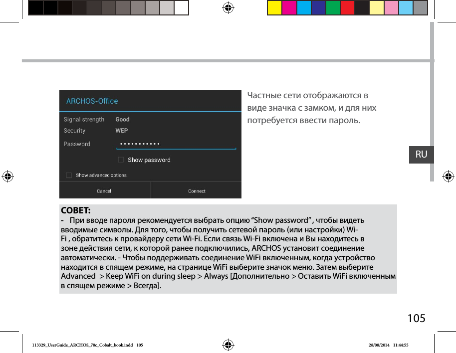 105RUСОВЕТ: -При вводе пароля рекомендуется выбрать опцию “Show password” , чтобы видеть вводимые символы. Для того, чтобы получить сетевой пароль (или настройки) Wi-Fi , обратитесь к провайдеру сети Wi-Fi. Если связь Wi-Fi включена и Вы находитесь в зоне действия сети, к которой ранее подключились, ARCHOS установит соединение автоматически. - Чтобы поддерживать соединение WiFi включенным, когда устройство находится в спящем режиме, на странице WiFi выберите значок меню. Затем выберите Advanced  &gt; Keep WiFi on during sleep &gt; Always [Дополнительно &gt; Оставить WiFi включенным в спящем режиме &gt; Всегда].Частные сети отображаются в виде значка с замком, и для них потребуется ввести пароль.113329_UserGuide_ARCHOS_70c_Cobalt_book.indd   105 28/08/2014   11:44:55
