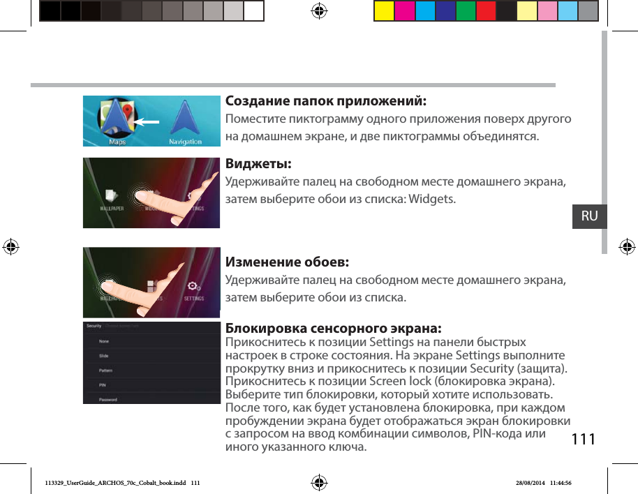 111RUСоздание папок приложений:Поместите пиктограмму одного приложения поверх другого на домашнем экране, и две пиктограммы объединятся.Виджеты:Удерживайте палец на свободном месте домашнего экрана, затем выберите обои из списка: Widgets.Изменение обоев:Удерживайте палец на свободном месте домашнего экрана, затем выберите обои из списка.Блокировка сенсорного экрана:Прикоснитесь к позиции Settings на панели быстрых настроек в строке состояния. На экране Settings выполните прокрутку вниз и прикоснитесь к позиции Security (защита). Прикоснитесь к позиции Screen lock (блокировка экрана). Выберите тип блокировки, который хотите использовать. После того, как будет установлена блокировка, при каждом пробуждении экрана будет отображаться экран блокировки с запросом на ввод комбинации символов, PIN-кода или иного указанного ключа.113329_UserGuide_ARCHOS_70c_Cobalt_book.indd   111 28/08/2014   11:44:56