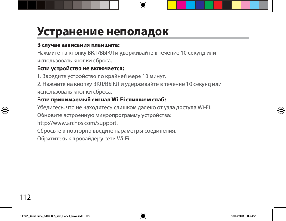 112Устранение неполадокВ случае зависания планшета:Нажмите на кнопку ВКЛ/ВЫКЛ и удерживайте в течение 10 секунд или использовать кнопки сброса. Если устройство не включается:1. Зарядите устройство по крайней мере 10 минут.2. Нажмите на кнопку ВКЛ/ВЫКЛ и удерживайте в течение 10 секунд или использовать кнопки сброса.Если принимаемый сигнал Wi-Fi слишком слаб:Убедитесь, что не находитесь слишком далеко от узла доступа Wi-Fi.Обновите встроенную микропрограмму устройства:http://www.archos.com/support. Сбросьте и повторно введите параметры соединения. Обратитесь к провайдеру сети Wi-Fi.113329_UserGuide_ARCHOS_70c_Cobalt_book.indd   112 28/08/2014   11:44:56