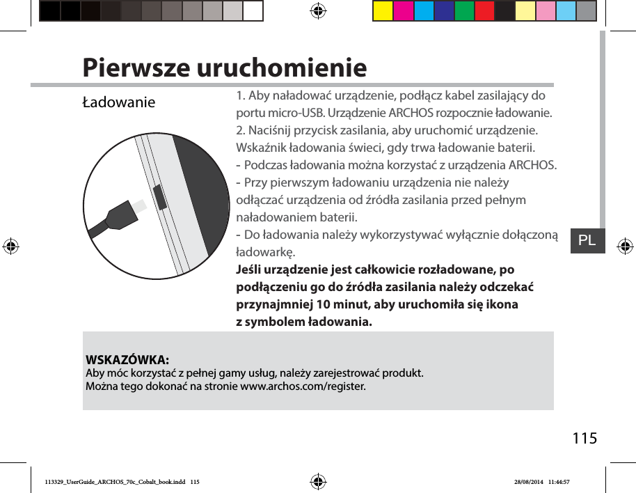 115PLPierwsze uruchomienieWSKAZÓWKA:Aby móc korzystać zpełnej gamy usług, należy zarejestrować produkt. Można tego dokonać na stronie www.archos.com/register.Ładowanie 1. Aby naładować urządzenie, podłącz kabel zasilający do portu micro-USB. Urządzenie ARCHOSrozpocznie ładowanie.2. Naciśnij przycisk zasilania, aby uruchomić urządzenie. Wskaźnik ładowania świeci, gdy trwa ładowanie baterii.  -Podczas ładowania można korzystać zurządzenia ARCHOS. -Przy pierwszym ładowaniu urządzenia nie należy odłączać urządzenia od źródła zasilania przed pełnym naładowaniem baterii. -Do ładowania należy wykorzystywać wyłącznie dołączoną ładowarkę.Jeśli urządzenie jest całkowicie rozładowane, po podłączeniu go do źródła zasilania należy odczekać przynajmniej 10minut, aby uruchomiła się ikona zsymbolem ładowania.  113329_UserGuide_ARCHOS_70c_Cobalt_book.indd   115 28/08/2014   11:44:57