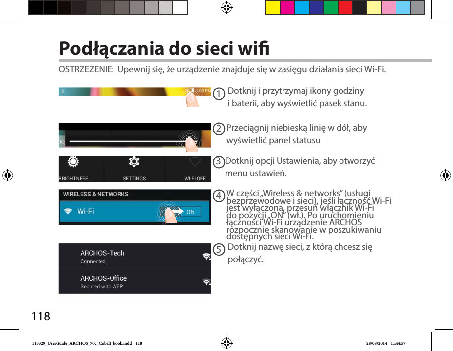 11812345Podłączania do sieci wiDotknij iprzytrzymaj ikony godziny ibaterii, aby wyświetlić pasek stanu. OSTRZEŻENIE:  Upewnij się, że urządzenie znajduje się wzasięgu działania sieci Wi-Fi. Przeciągnij niebieską linię wdół, aby wyświetlić panel statusuDotknij opcji Ustawienia, aby otworzyć menu ustawień.W części „Wireless &amp; networks” (usługi bezprzewodowe isieci), jeśli łączność Wi-Fi jest wyłączona, przesuń włącznik Wi-Fi do pozycji „ON” (wł.). Po uruchomieniu łączności Wi-Fi urządzenie ARCHOS rozpocznie skanowanie wposzukiwaniu dostępnych sieci Wi-Fi.Dotknij nazwę sieci, zktórą chcesz się połączyć.113329_UserGuide_ARCHOS_70c_Cobalt_book.indd   118 28/08/2014   11:44:57