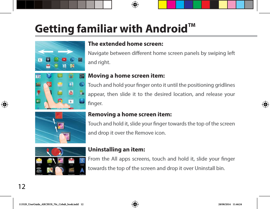 12Getting familiar with AndroidTMThe extended home screen:Navigate between dierent home screen panels by swiping left and right.Moving a home screen item:Touch and hold your nger onto it until the positioning gridlines appear, then slide it to the desired location, and release your nger.Removing a home screen item:Touch and hold it, slide your nger towards the top of the screen and drop it over the Remove icon.Uninstalling an item:From the All apps screens, touch and hold it, slide your nger towards the top of the screen and drop it over Uninstall bin.113329_UserGuide_ARCHOS_70c_Cobalt_book.indd   12 28/08/2014   11:44:24