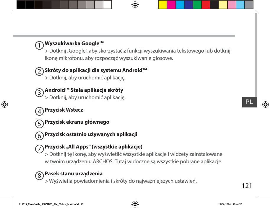 121PLWyszukiwarka GoogleTM&gt; Dotknij „Google”, aby skorzystać zfunkcji wyszukiwania tekstowego lub dotknij ikonę mikrofonu, aby rozpocząć wyszukiwanie głosowe. Skróty do aplikacji dla systemu AndroidTM&gt; Dotknij, aby uruchomić aplikację.AndroidTM Stała aplikacje skróty&gt; Dotknij, aby uruchomić aplikację.Przycisk WsteczPrzycisk ekranu głównego Przycisk ostatnio używanych aplikacjiPrzycisk „All Apps” (wszystkie aplikacje)&gt; Dotknij tę ikonę, aby wyświetlić wszystkie aplikacje iwidżety zainstalowane wtwoim urządzeniu ARCHOS. Tutaj widoczne są wszystkie pobrane aplikacje.Pasek stanu urządzenia&gt; Wyświetla powiadomienia iskróty do najważniejszych ustawień.12345678113329_UserGuide_ARCHOS_70c_Cobalt_book.indd   121 28/08/2014   11:44:57