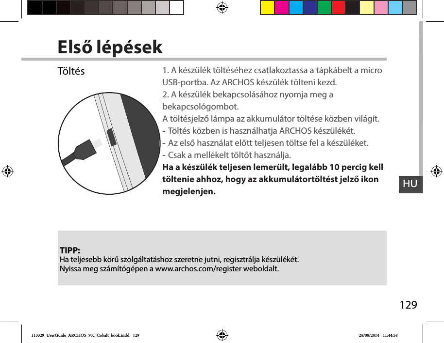 129HUElső lépésekTIPP:Ha teljesebb körű szolgáltatáshoz szeretne jutni, regisztrálja készülékét. Nyissa meg számítógépen a www.archos.com/register weboldalt.Töltés 1. A készülék töltéséhez csatlakoztassa a tápkábelt a micro USB-portba. Az ARCHOS készülék tölteni kezd.2. A készülék bekapcsolásához nyomja meg a bekapcsológombot.  A töltésjelző lámpa az akkumulátor töltése közben világít.  -Töltés közben is használhatja ARCHOS készülékét. -Az első használat előtt teljesen töltse fel a készüléket. -Csak a mellékelt töltőt használja.Ha a készülék teljesen lemerült, legalább 10 percig kell töltenie ahhoz, hogy az akkumulátortöltést jelző ikon megjelenjen.  113329_UserGuide_ARCHOS_70c_Cobalt_book.indd   129 28/08/2014   11:44:58