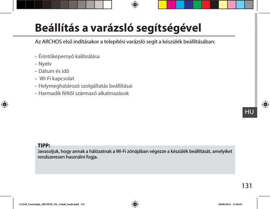 131HUBeállítás a varázsló segítségévelTIPP:Javasoljuk, hogy annak a hálózatnak a Wi-Fi zónájában végezze a készülék beállítását, amelyiket rendszeresen használni fogja.Az ARCHOS első indításakor a telepítési varázsló segít a készülék beállításában: -Érintőképernyő kalibrálása -Nyelv -Dátum és idő - Wi-Fi kapcsolat -Helymeghatározó szolgáltatás beállításai -Harmadik féltől származó alkalmazások113329_UserGuide_ARCHOS_70c_Cobalt_book.indd   131 28/08/2014   11:44:59