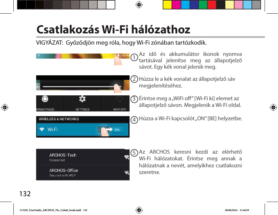 13212345Csatlakozás Wi-Fi hálózathozVIGYÁZAT:  Győződjön meg róla, hogy Wi-Fi zónában tartózkodik. Az idő és akkumulátor ikonok nyomva tartásával jelenítse meg az állapotjelző sávot. Egy kék vonal jelenik meg.Húzza le a kék vonalat az állapotjelző sáv megjelenítéséhez.Húzza a Wi-Fi kapcsolót „ON” [BE] helyzetbe. Az ARCHOS keresni kezdi az elérhető Wi-Fi hálózatokat. Érintse meg annak a hálózatnak a nevét, amelyikhez csatlakozni szeretne. Érintse meg a „WiFi o” [Wi-Fi ki] elemet az állapotjelző sávon. Megjelenik a Wi-Fi oldal.113329_UserGuide_ARCHOS_70c_Cobalt_book.indd   132 28/08/2014   11:44:59