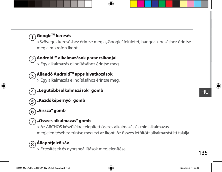 135HUGoogleTM keresés&gt;Szöveges kereséshez érintse meg a „Google” felületet, hangos kereséshez érintse meg a mikrofon ikont. AndroidTM alkalmazások parancsikonjai&gt; Egy alkalmazás elindításához érintse meg.Állandó AndroidTM apps hivatkozások&gt; Egy alkalmazás elindításához érintse meg.„Legutóbbi alkalmazások” gomb„Kezdőképernyő” gomb „Vissza” gomb„Összes alkalmazás” gomb&gt; Az ARCHOS készülékre telepített összes alkalmazás és minialkalmazás megjelenítéséhez érintse meg ezt az ikont. Az összes letöltött alkalmazást itt találja.Állapotjelző sáv&gt; Értesítések és gyorsbeállítások megjelenítése.12345678113329_UserGuide_ARCHOS_70c_Cobalt_book.indd   135 28/08/2014   11:44:59
