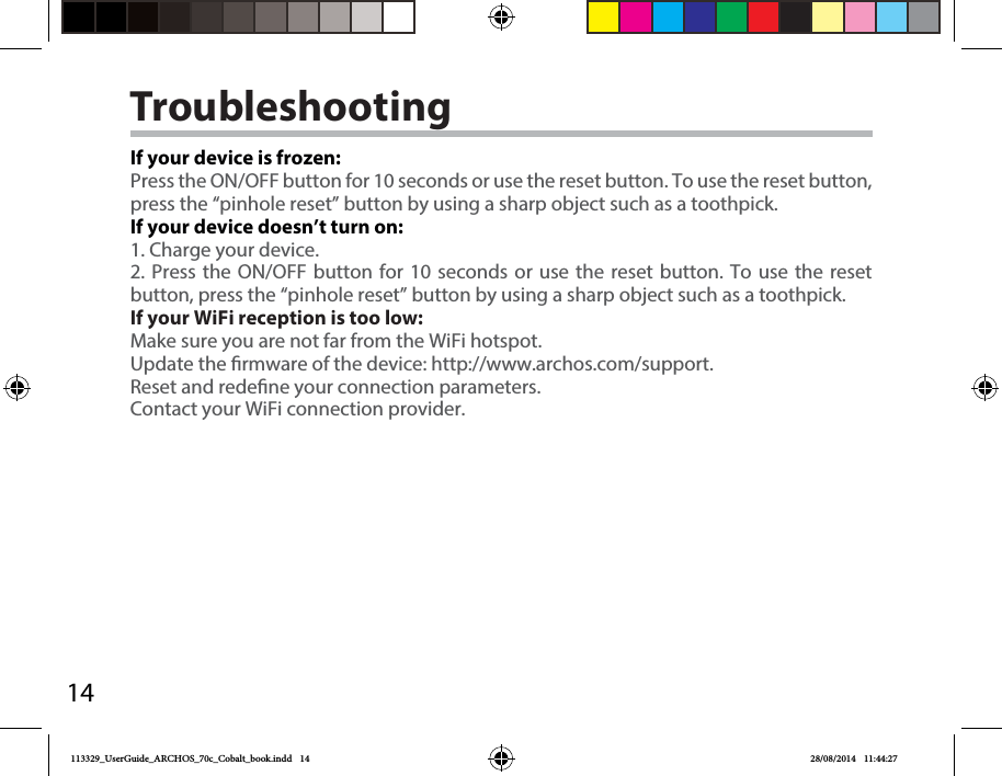 14TroubleshootingIf your device is frozen:Press the ON/OFF button for 10 seconds or use the reset button. To use the reset button, press the “pinhole reset” button by using a sharp object such as a toothpick.If your device doesn’t turn on:1. Charge your device. 2. Press the ON/OFF button for 10 seconds or use the reset button. To use the reset button, press the “pinhole reset” button by using a sharp object such as a toothpick.If your WiFi reception is too low:Make sure you are not far from the WiFi hotspot.Update the rmware of the device: http://www.archos.com/support.Reset and redene your connection parameters.Contact your WiFi connection provider.113329_UserGuide_ARCHOS_70c_Cobalt_book.indd   14 28/08/2014   11:44:27
