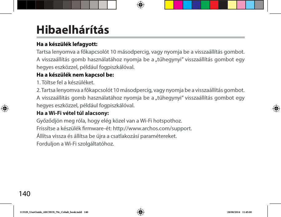 140HibaelhárításHa a készülék lefagyott:Tartsa lenyomva a főkapcsolót 10 másodpercig, vagy nyomja be a visszaállítás gombot. A visszaállítás gomb használatához nyomja be a „tűhegynyi” visszaállítás gombot egy hegyes eszközzel, például fogpiszkálóval.Ha a készülék nem kapcsol be:1. Töltse fel a készüléket. 2. Tartsa lenyomva a főkapcsolót 10 másodpercig, vagy nyomja be a visszaállítás gombot. A visszaállítás gomb használatához nyomja be a „tűhegynyi” visszaállítás gombot egy hegyes eszközzel, például fogpiszkálóval.Ha a Wi-Fi vétel túl alacsony:Győződjön meg róla, hogy elég közel van a Wi-Fi hotspothoz.Frissítse a készülék rmware-ét: http://www.archos.com/support.Állítsa vissza és állítsa be újra a csatlakozási paramétereket.Forduljon a Wi-Fi szolgáltatóhoz.113329_UserGuide_ARCHOS_70c_Cobalt_book.indd   140 28/08/2014   11:45:00