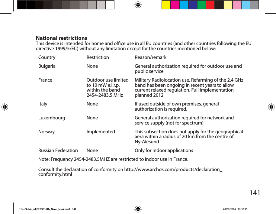 141National restrictionsThis device is intended for home and oce use in all EU countries (and other countries following the EU directive 1999/5/EC) without any limitation except for the countries mentioned below:Country Restriction Reason/remarkBulgaria None General authorization required for outdoor use and public serviceFrance Outdoor use limited to 10 mW e.i.r.p. within the band 2454-2483.5 MHzMilitary Radiolocation use. Refarming of the 2.4 GHz band has been ongoing in recent years to allow current relaxed regulation. Full implementation planned 2012Italy None If used outside of own premises, general authorization is required.Luxembourg None General authorization required for network and service supply (not for spectrum)Norway Implemented This subsection does not apply for the geographical aera within a radius of 20 km from the centre of Ny-AlesundRussian Federation None Only for indoor applicationsNote: Frequency 2454-2483.5MHZ are restricted to indoor use in France.Consult the declaration of conformity on http://www.archos.com/products/declaration_conformity.htmlUserGuide_ARCHOS101b_Neon_book.indd   141 03/09/2014   12:32:55
