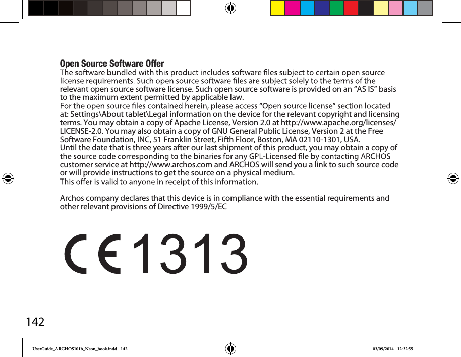 142Open Source Software Offerrelevant open source software license. Such open source software is provided on an “AS IS” basis to the maximum extent permitted by applicable law. at: Settings\About tablet\Legal information on the device for the relevant copyright and licensing terms. You may obtain a copy of Apache License, Version 2.0 at http://www.apache.org/licenses/LICENSE-2.0. You may also obtain a copy of GNU General Public License, Version 2 at the Free Software Foundation, INC, 51 Franklin Street, Fifth Floor, Boston, MA 02110-1301, USA.Until the date that is three years after our last shipment of this product, you may obtain a copy of customer service at http://www.archos.com and ARCHOS will send you a link to such source code or will provide instructions to get the source on a physical medium.Archos company declares that this device is in compliance with the essential requirements and other relevant provisions of Directive 1999/5/ECUserGuide_ARCHOS101b_Neon_book.indd   142 03/09/2014   12:32:55