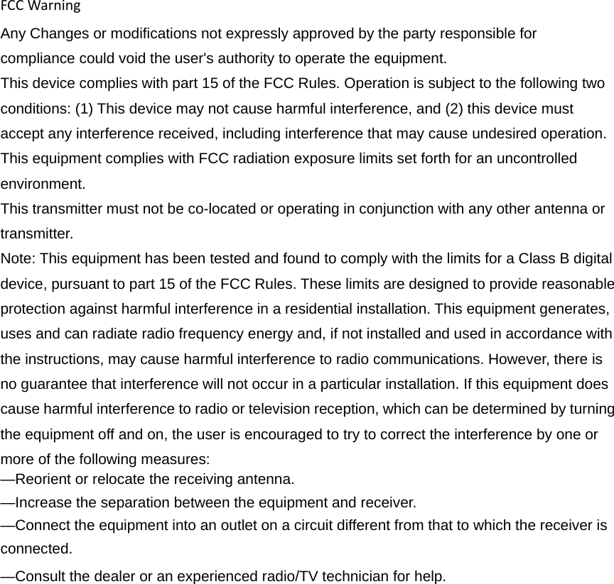 FCCWarningAny Changes or modifications not expressly approved by the party responsible for compliance could void the user&apos;s authority to operate the equipment. This device complies with part 15 of the FCC Rules. Operation is subject to the following two conditions: (1) This device may not cause harmful interference, and (2) this device must accept any interference received, including interference that may cause undesired operation. This equipment complies with FCC radiation exposure limits set forth for an uncontrolled environment. This transmitter must not be co-located or operating in conjunction with any other antenna or transmitter. Note: This equipment has been tested and found to comply with the limits for a Class B digital device, pursuant to part 15 of the FCC Rules. These limits are designed to provide reasonable protection against harmful interference in a residential installation. This equipment generates, uses and can radiate radio frequency energy and, if not installed and used in accordance with the instructions, may cause harmful interference to radio communications. However, there is no guarantee that interference will not occur in a particular installation. If this equipment does cause harmful interference to radio or television reception, which can be determined by turning the equipment off and on, the user is encouraged to try to correct the interference by one or more of the following measures:     —Reorient or relocate the receiving antenna.     —Increase the separation between the equipment and receiver.     —Connect the equipment into an outlet on a circuit different from that to which the receiver is connected.  —Consult the dealer or an experienced radio/TV technician for help.