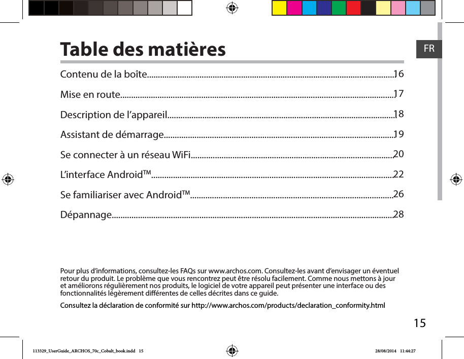 15FRTable des matières1617181920222628Pour plus d’informations, consultez-les FAQs sur www.archos.com. Consultez-les avant d’envisager un éventuel retour du produit. Le problème que vous rencontrez peut être résolu facilement. Comme nous mettons à jour et améliorons régulièrement nos produits, le logiciel de votre appareil peut présenter une interface ou des fonctionnalités légèrement diérentes de celles décrites dans ce guide.Contenu de la boîte..................................................................................................................Mise en route..............................................................................................................................Description de l’appareil.........................................................................................................Assistant de démarrage..........................................................................................................Se connecter à un réseau WiFi.............................................................................................L’interface AndroidTM...............................................................................................................Se familiariser avec AndroidTM.............................................................................................Dépannage.................................................................................................................................Consultez la déclaration de conformité sur http://www.archos.com/products/declaration_conformity.html113329_UserGuide_ARCHOS_70c_Cobalt_book.indd   15 28/08/2014   11:44:27