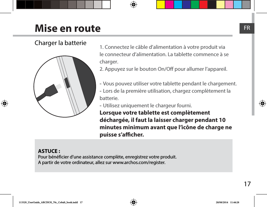 17FRMise en routeASTUCE :Pour bénéficier d’une assistance complète, enregistrez votre produit. A partir de votre ordinateur, allez sur www.archos.com/register.Charger la batterie 1. Connectez le câble d’alimentation à votre produit via le connecteur d’alimentation. La tablette commence à se charger. 2. Appuyez sur le bouton On/O pour allumer l’appareil.    -Vous pouvez utiliser votre tablette pendant le chargement. -Lors de la première utilisation, chargez complètement la batterie. -Utilisez uniquement le chargeur fourni.Lorsque votre tablette est complètement déchargée, il faut la laisser charger pendant 10 minutes minimum avant que l’icône de charge ne puisse s’acher.    113329_UserGuide_ARCHOS_70c_Cobalt_book.indd   17 28/08/2014   11:44:28