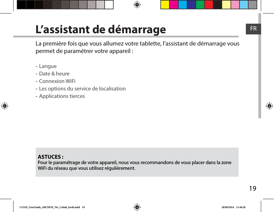 19FRL’assistant de démarrageASTUCES :Pour le paramétrage de votre appareil, nous vous recommandons de vous placer dans la zone WiFi du réseau que vous utilisez régulièrement.La première fois que vous allumez votre tablette, l’assistant de démarrage vous permet de paramétrer votre appareil : -Langue -Date &amp; heure -Connexion WiFi -Les options du service de localisation -Applications tierces113329_UserGuide_ARCHOS_70c_Cobalt_book.indd   19 28/08/2014   11:44:28