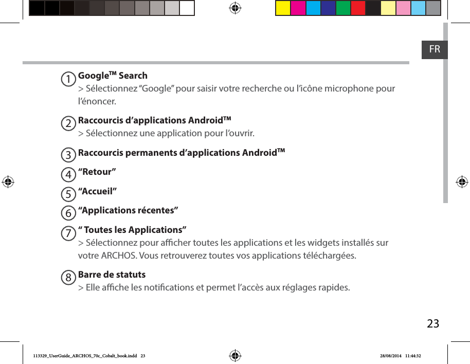23FRGoogleTM Search&gt; Sélectionnez “Google” pour saisir votre recherche ou l’icône microphone pour l’énoncer.Raccourcis d’applications AndroidTM  &gt; Sélectionnez une application pour l’ouvrir.Raccourcis permanents d’applications AndroidTM“Retour”“Accueil”“Applications récentes”“ Toutes les Applications” &gt; Sélectionnez pour acher toutes les applications et les widgets installés sur votre ARCHOS. Vous retrouverez toutes vos applications téléchargées.Barre de statuts&gt; Elle ache les notications et permet l’accès aux réglages rapides.12345678113329_UserGuide_ARCHOS_70c_Cobalt_book.indd   23 28/08/2014   11:44:32