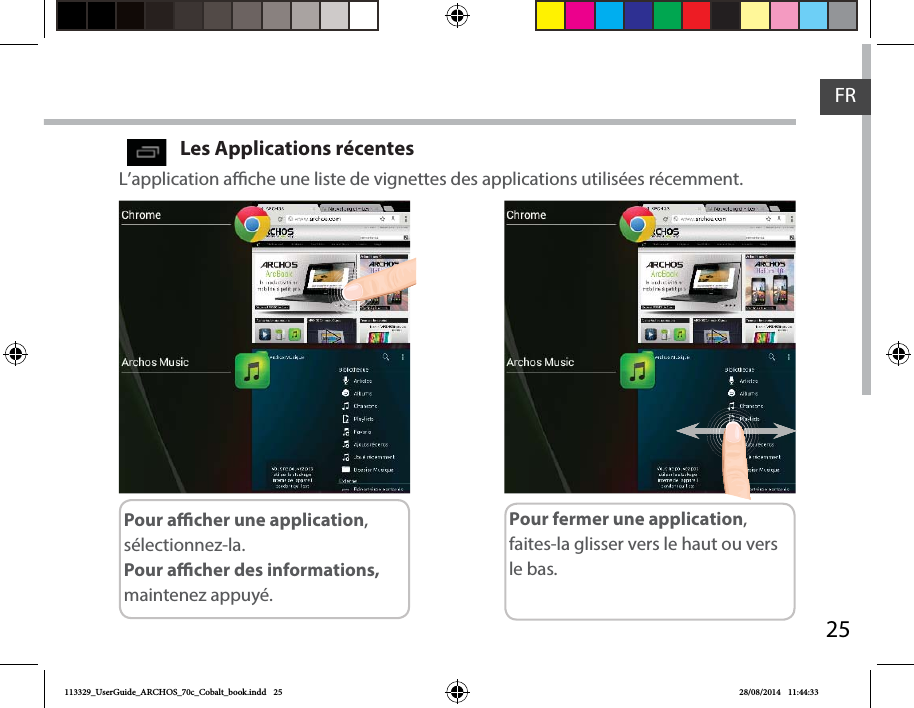 25FRLes Applications récentes L’application ache une liste de vignettes des applications utilisées récemment.Pour acher une application, sélectionnez-la. Pour acher des informations, maintenez appuyé.Pour fermer une application, faites-la glisser vers le haut ou vers le bas.113329_UserGuide_ARCHOS_70c_Cobalt_book.indd   25 28/08/2014   11:44:33