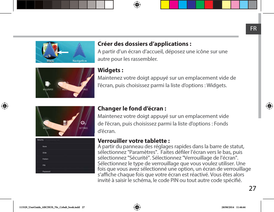 27FRCréer des dossiers d’applications :A partir d’un écran d’accueil, déposez une icône sur une autre pour les rassembler.Widgets :Maintenez votre doigt appuyé sur un emplacement vide de l’écran, puis choisissez parmi la liste d’options : Widgets.       Changer le fond d’écran :Maintenez votre doigt appuyé sur un emplacement vide de l’écran, puis choisissez parmi la liste d’options : Fonds d’écran.Verrouiller votre tablette :A partir du panneau des réglages rapides dans la barre de statut, sélectionnez &quot;Paramètres&quot;.  Faites déler l’écran vers le bas, puis sélectionnez &quot;Sécurité&quot;. Sélectionnez &quot;Verrouillage de l’écran&quot;. Sélectionnez le type de verrouillage que vous voulez utiliser. Une fois que vous avez sélectionné une option, un écran de verrouillage s’ache chaque fois que votre écran est réactivé. Vous êtes alors invité à saisir le schéma, le code PIN ou tout autre code spécié. 113329_UserGuide_ARCHOS_70c_Cobalt_book.indd   27 28/08/2014   11:44:44