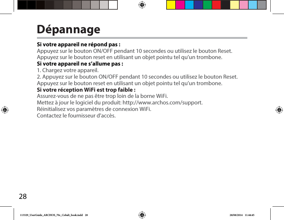 28DépannageSi votre appareil ne répond pas :Appuyez sur le bouton ON/OFF pendant 10 secondes ou utilisez le bouton Reset.Appuyez sur le bouton reset en utilisant un objet pointu tel qu’un trombone. Si votre appareil ne s’allume pas :1. Chargez votre appareil. 2. Appuyez sur le bouton ON/OFF pendant 10 secondes ou utilisez le bouton Reset. Appuyez sur le bouton reset en utilisant un objet pointu tel qu’un trombone.Si votre réception WiFi est trop faible :Assurez-vous de ne pas être trop loin de la borne WiFi.Mettez à jour le logiciel du produit: http://www.archos.com/support.Réinitialisez vos paramètres de connexion WiFi.Contactez le fournisseur d’accès.113329_UserGuide_ARCHOS_70c_Cobalt_book.indd   28 28/08/2014   11:44:45