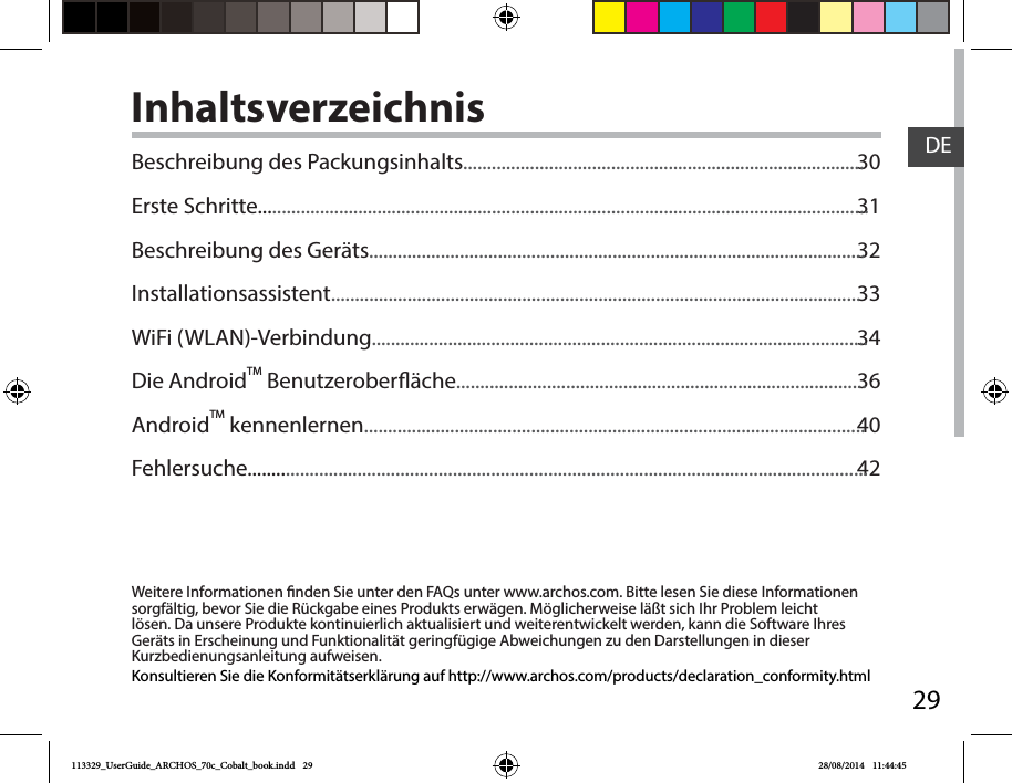 29DEInhaltsverzeichnisWeitere Informationen nden Sie unter den FAQs unter www.archos.com. Bitte lesen Sie diese Informationen sorgfältig, bevor Sie die Rückgabe eines Produkts erwägen. Möglicherweise läßt sich Ihr Problem leicht lösen. Da unsere Produkte kontinuierlich aktualisiert und weiterentwickelt werden, kann die Software Ihres Geräts in Erscheinung und Funktionalität geringfügige Abweichungen zu den Darstellungen in dieser Kurzbedienungsanleitung aufweisen.3031323334364042Konsultieren Sie die Konformitätserklärung auf http://www.archos.com/products/declaration_conformity.htmlBeschreibung des Packungsinhalts....................................................................................Erste Schritte................................................................................................................................Beschreibung des Geräts........................................................................................................Installationsassistent...............................................................................................................WiFi (WLAN)-Verbindung........................................................................................................Die AndroidTM Benutzeroberäche......................................................................................AndroidTM kennenlernen.........................................................................................................Fehlersuche..................................................................................................................................113329_UserGuide_ARCHOS_70c_Cobalt_book.indd   29 28/08/2014   11:44:45